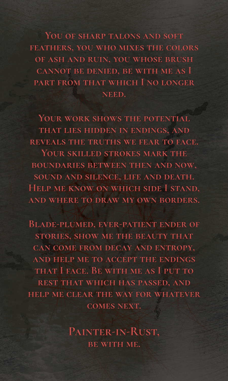 The back of the same prayer card, bearing a prayer: You of sharp talons and soft feathers, you who mixes the colors of ash and ruin, you whose brush cannot be denied, be with me as I part from that which I no longer need.
Your work shows the potential that lies hidden in endings, and reveals the truths we fear to face. Your skilled strokes mark the boundaries between then and now, sound and silence, life and death. Help me know on which side I stand, and where to draw my own borders. Blade-plumed, ever-patient ender of stories, show me the beauty that can come from decay and entropy, and help me to accept the endings that I face. Be with me as I put to rest that which has passed, and help me clear the way for whatever comes next. Painter-in-Rust, be with me.